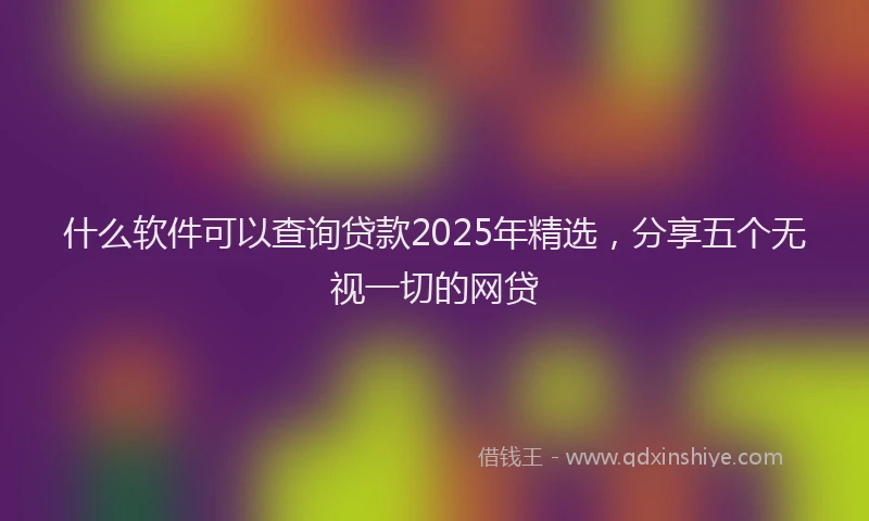 什么软件可以查询贷款2025年精选，分享五个无视一切的网贷