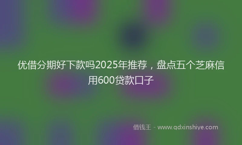 优借分期好下款吗2025年推荐，盘点五个芝麻信用600贷款口子