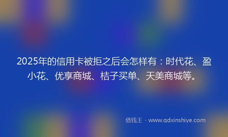 2025年的信用卡被拒之后会怎样有：时代花、盈小花、优享商城、桔子买单、天美商城等。