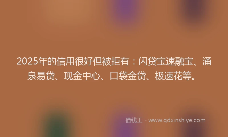 2025年的信用很好但被拒有：闪贷宝速融宝、涌泉易贷、现金中心、口袋金贷、极速花等。