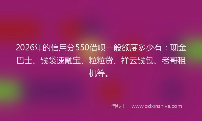 2026年的信用分550借呗一般额度多少有:现金巴士、钱袋速融宝、粒粒贷、祥云钱包、老哥租机等。