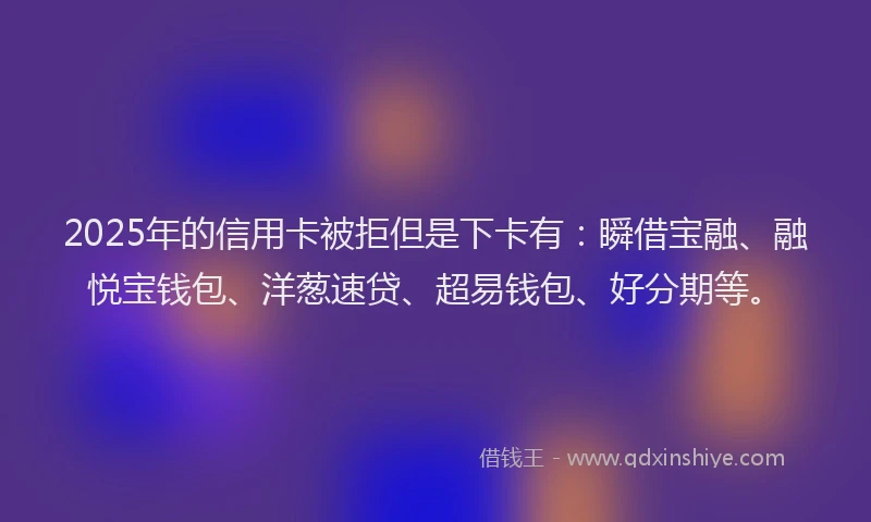 2025年的信用卡被拒但是下卡有：瞬借宝融、融悦宝钱包、洋葱速贷、超易钱包、好分期等。