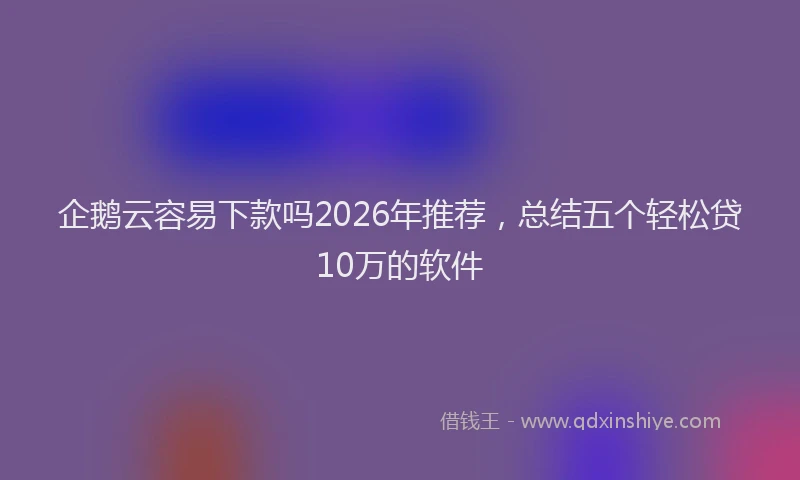 企鹅云容易下款吗2026年推荐，总结五个轻松贷10万的软件