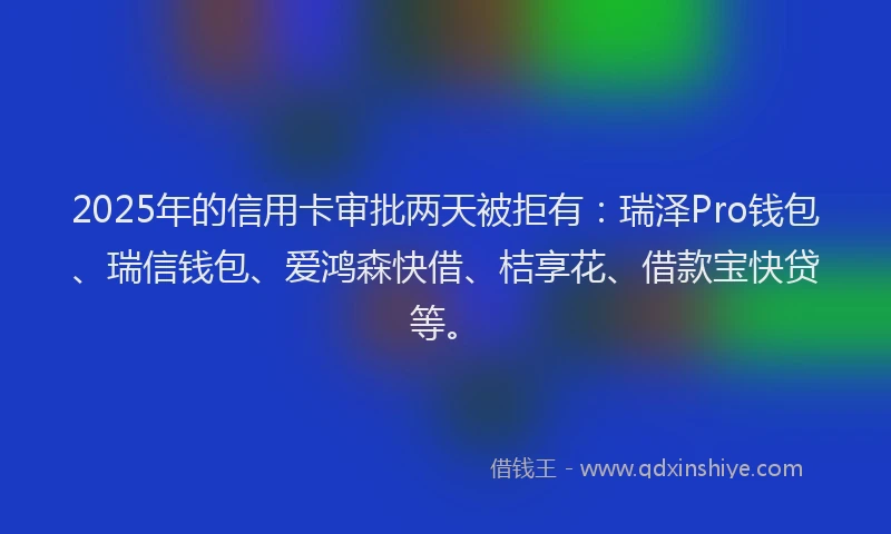 2025年的信用卡审批两天被拒有：瑞泽Pro钱包、瑞信钱包、爱鸿森快借、桔享花、借款宝快贷等。