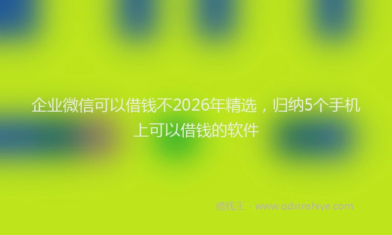 企业微信可以借钱不2026年精选,归纳5个手机上可以借钱的软件