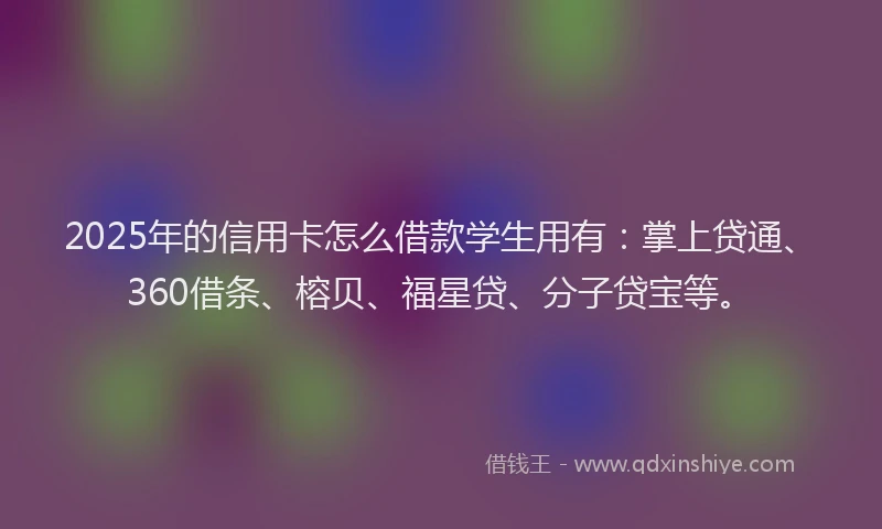 2025年的信用卡怎么借款学生用有：掌上贷通、360借条、榕贝、福星贷、分子贷宝等。