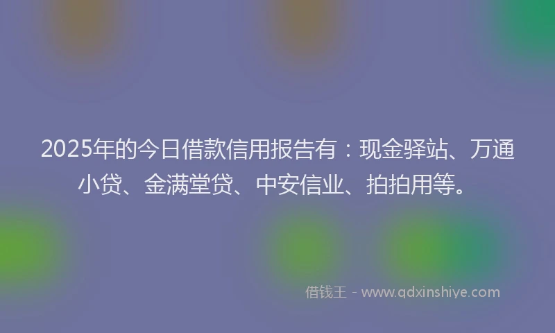 2025年的今日借款信用报告有：现金驿站、万通小贷、金满堂贷、中安信业、拍拍用等。