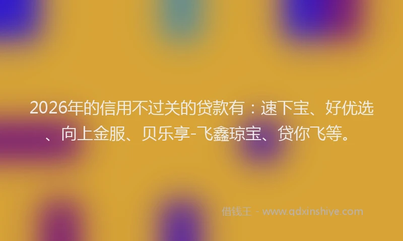 2026年的信用不过关的贷款有：速下宝、好优选、向上金服、贝乐享-飞鑫琼宝、贷你飞等。