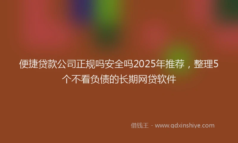 便捷贷款公司正规吗安全吗2025年推荐，整理5个不看负债的长期网贷软件