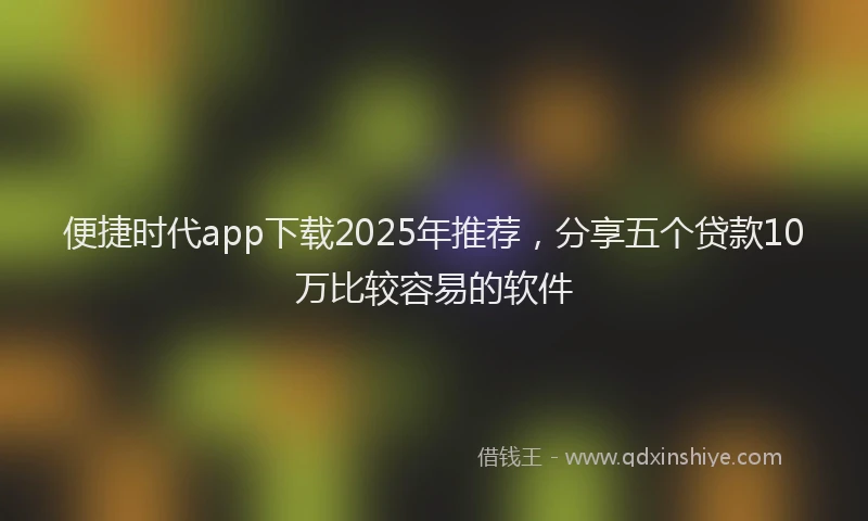 便捷时代app下载2025年推荐，分享五个贷款10万比较容易的软件