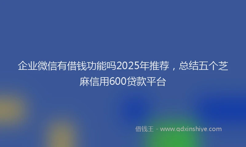企业微信有借钱功能吗2025年推荐,总结五个芝麻信用600贷款平台