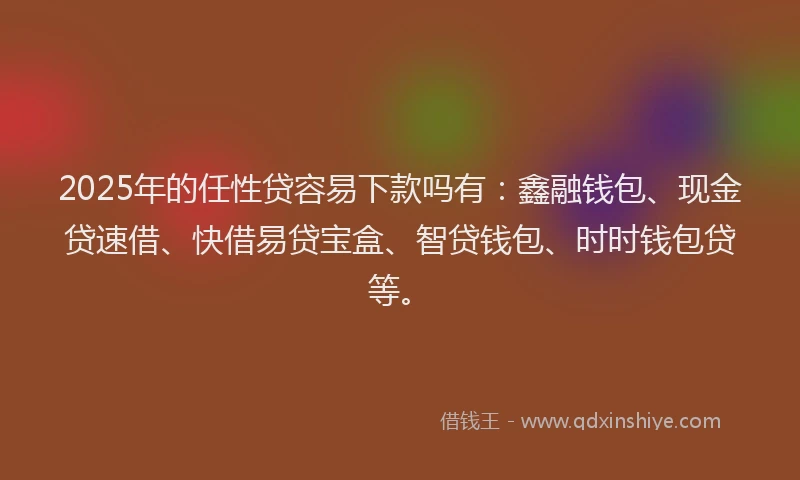 2025年的任性贷容易下款吗有：鑫融钱包、现金贷速借、快借易贷宝盒、智贷钱包、时时钱包贷等。