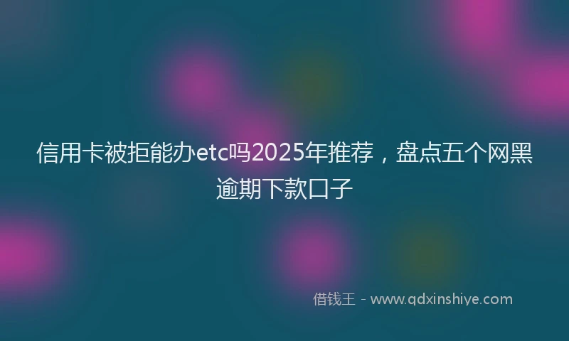 信用卡被拒能办etc吗2025年推荐，盘点五个网黑逾期下款口子