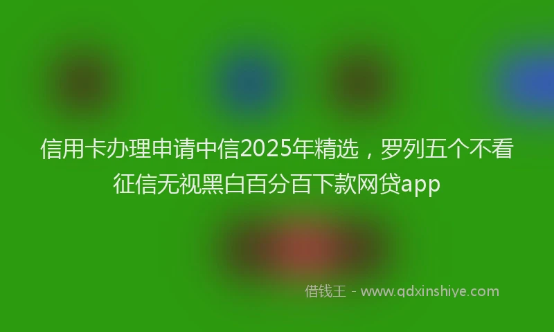 信用卡办理申请中信2025年精选，罗列五个不看征信无视黑白百分百下款网贷app