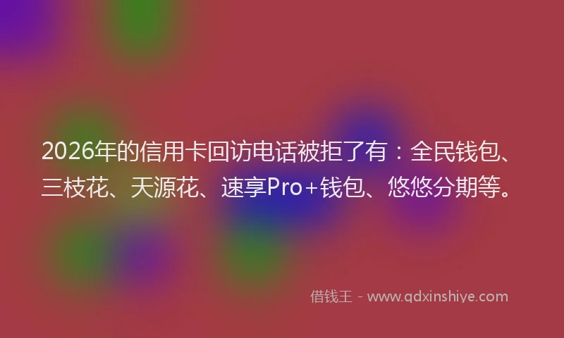 2026年的信用卡回访电话被拒了有:全民钱包、三枝花、天源花、速享Pro+钱包、悠悠分期等。