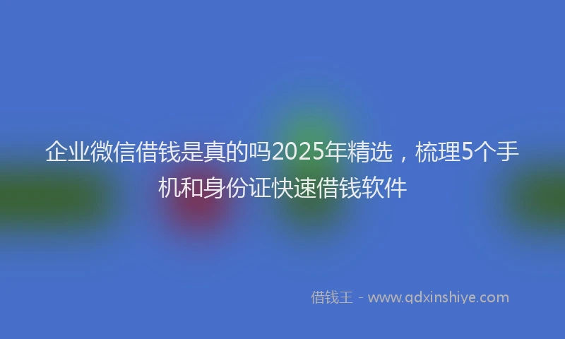 企业微信借钱是真的吗2025年精选，梳理5个手机和身份证快速借钱软件