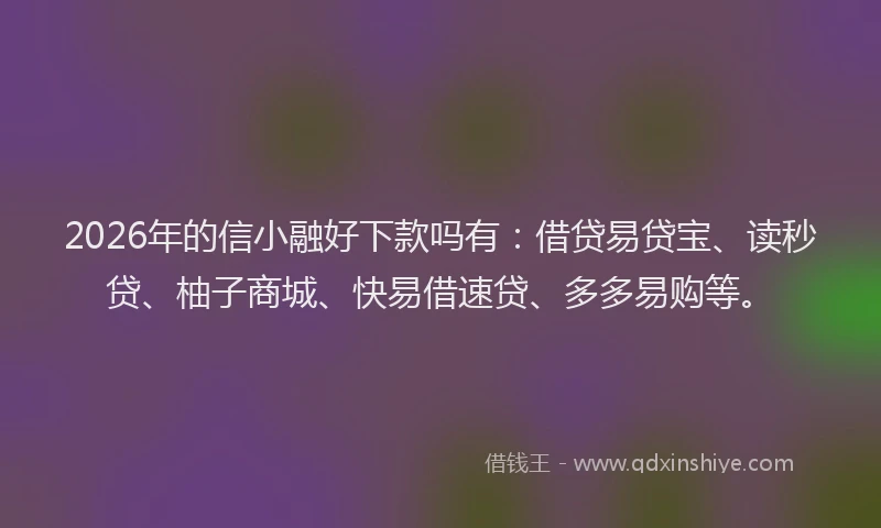 2026年的信小融好下款吗有：借贷易贷宝、读秒贷、柚子商城、快易借速贷、多多易购等。