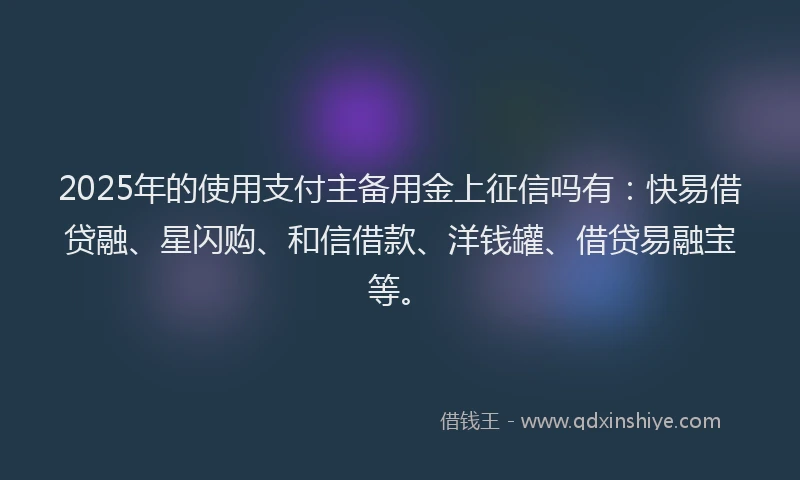 2025年的使用支付主备用金上征信吗有：快易借贷融、星闪购、和信借款、洋钱罐、借贷易融宝等。