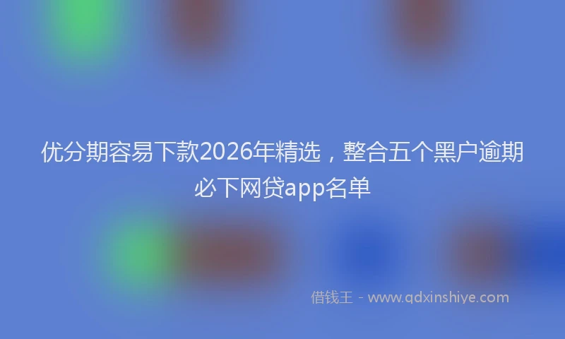 优分期容易下款2026年精选，整合五个黑户逾期必下网贷app名单