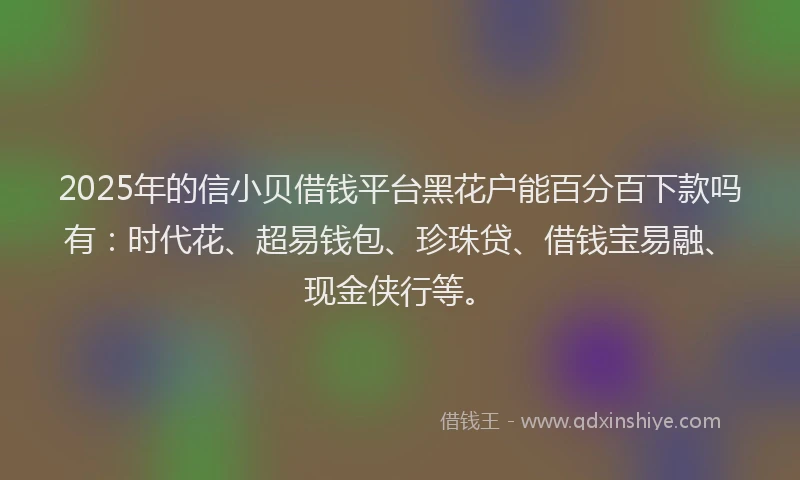 2025年的信小贝借钱平台黑花户能百分百下款吗有：时代花、超易钱包、珍珠贷、借钱宝易融、现金侠行等。