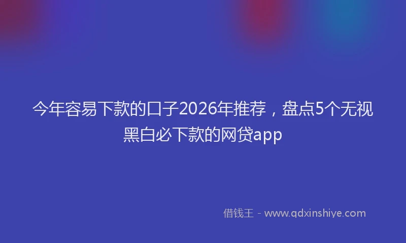 今年容易下款的口子2026年推荐，盘点5个无视黑白必下款的网贷app
