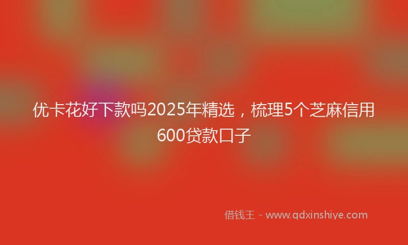 优卡花好下款吗2025年精选，梳理5个芝麻信用600贷款口子