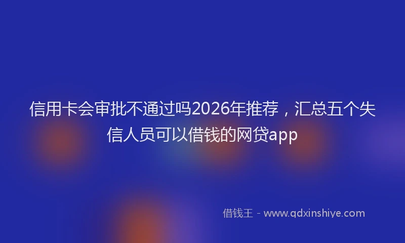 信用卡会审批不通过吗2026年推荐，汇总五个失信人员可以借钱的网贷app