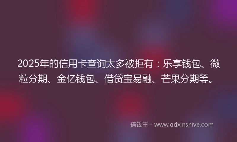 2025年的信用卡查询太多被拒有：乐享钱包、微粒分期、金亿钱包、借贷宝易融、芒果分期等。