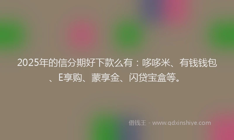 2025年的信分期好下款么有:哆哆米、有钱钱包、E享购、蒙享金、闪贷宝盒等。
