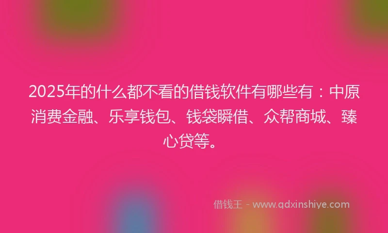 2025年的什么都不看的借钱软件有哪些有：中原消费金融、乐享钱包、钱袋瞬借、众帮商城、臻心贷等。