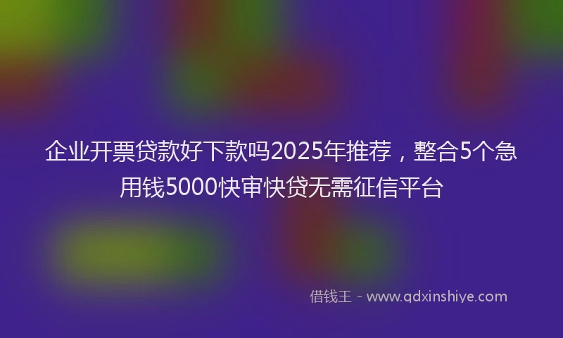 企业开票贷款好下款吗2025年推荐,整合5个急用钱5000快审快贷无需征信平台