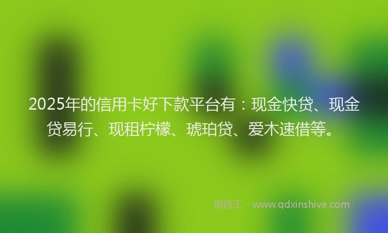 2025年的信用卡好下款平台有：现金快贷、现金贷易行、现租柠檬、琥珀贷、爱木速借等。