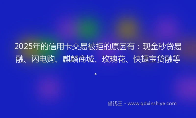 2025年的信用卡交易被拒的原因有：现金秒贷易融、闪电购、麒麟商城、玫瑰花、快捷宝贷融等。