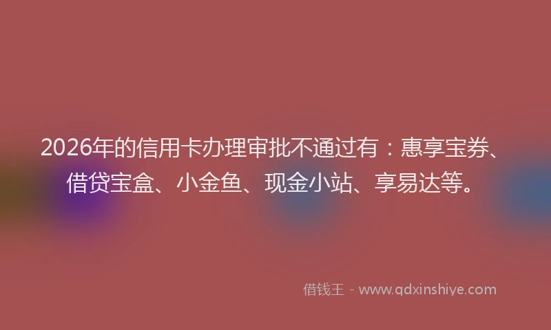 2026年的信用卡办理审批不通过有：惠享宝券、借贷宝盒、小金鱼、现金小站、享易达等。