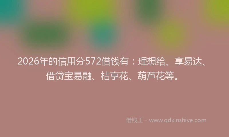2026年的信用分572借钱有：理想给、享易达、借贷宝易融、桔享花、葫芦花等。