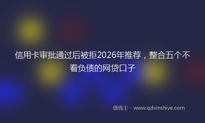 信用卡审批通过后被拒2026年推荐，整合五个不看负债的网贷口子