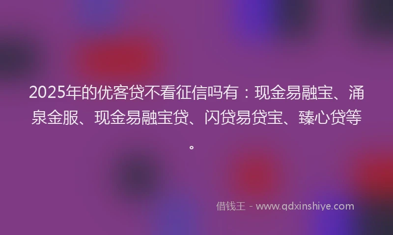 2025年的优客贷不看征信吗有：现金易融宝、涌泉金服、现金易融宝贷、闪贷易贷宝、臻心贷等。