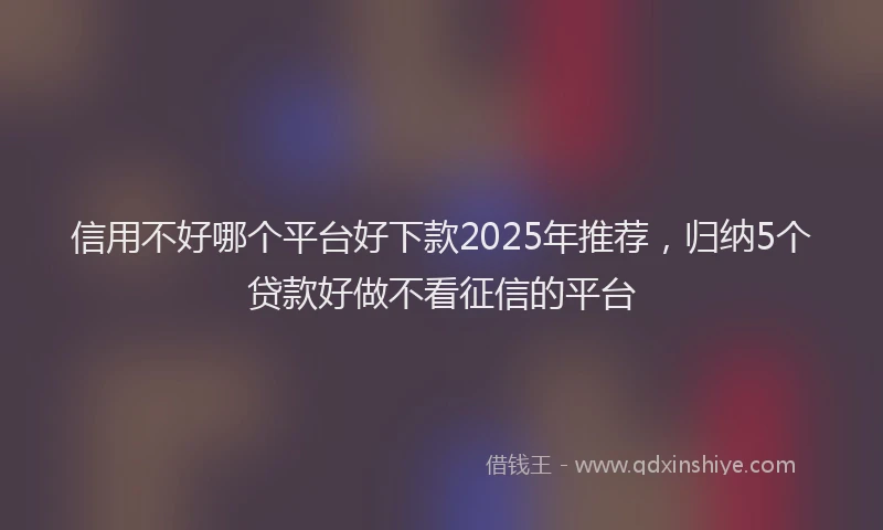 信用不好哪个平台好下款2025年推荐，归纳5个贷款好做不看征信的平台