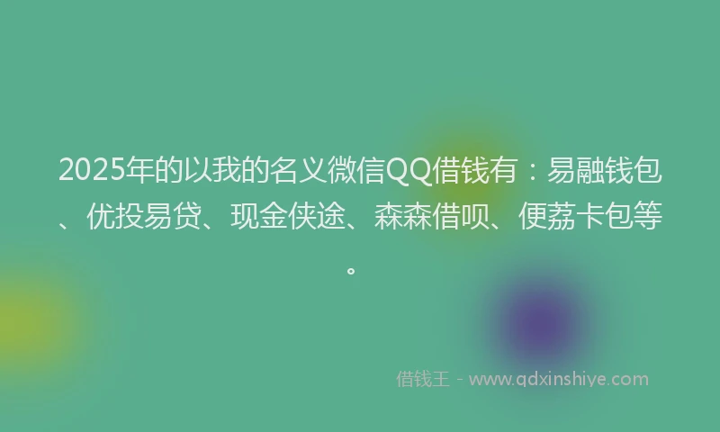 2025年的以我的名义微信QQ借钱有：易融钱包、优投易贷、现金侠途、森森借呗、便荔卡包等。