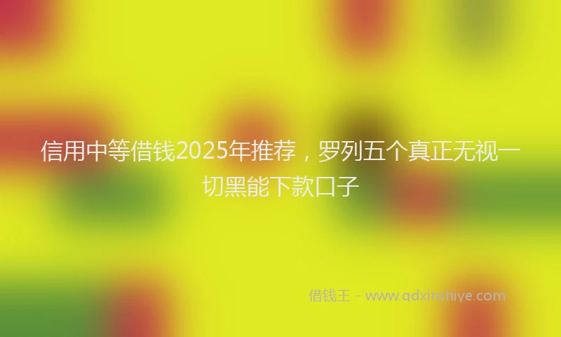 信用中等借钱2025年推荐，罗列五个真正无视一切黑能下款口子