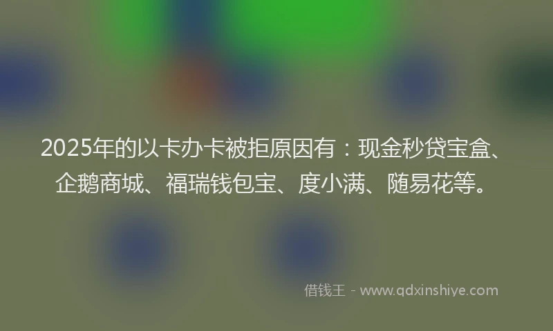2025年的以卡办卡被拒原因有：现金秒贷宝盒、企鹅商城、福瑞钱包宝、度小满、随易花等。