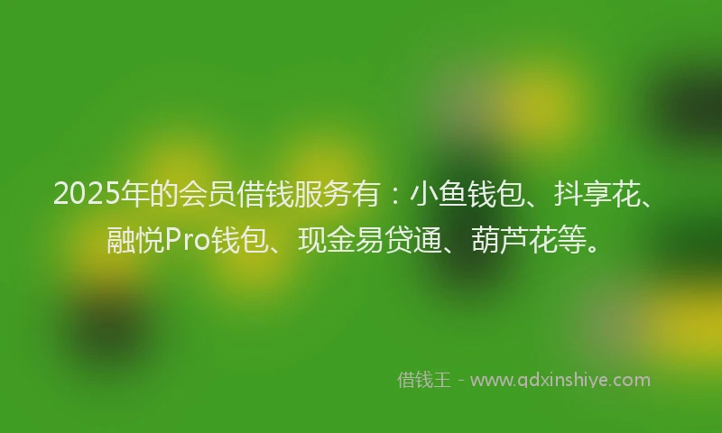 2025年的会员借钱服务有：小鱼钱包、抖享花、融悦Pro钱包、现金易贷通、葫芦花等。