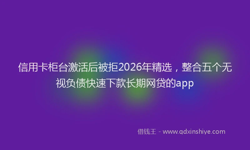 信用卡柜台激活后被拒2026年精选，整合五个无视负债快速下款长期网贷的app