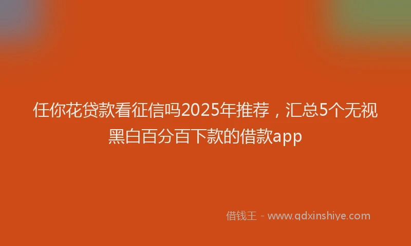 任你花贷款看征信吗2025年推荐，汇总5个无视黑白百分百下款的借款app