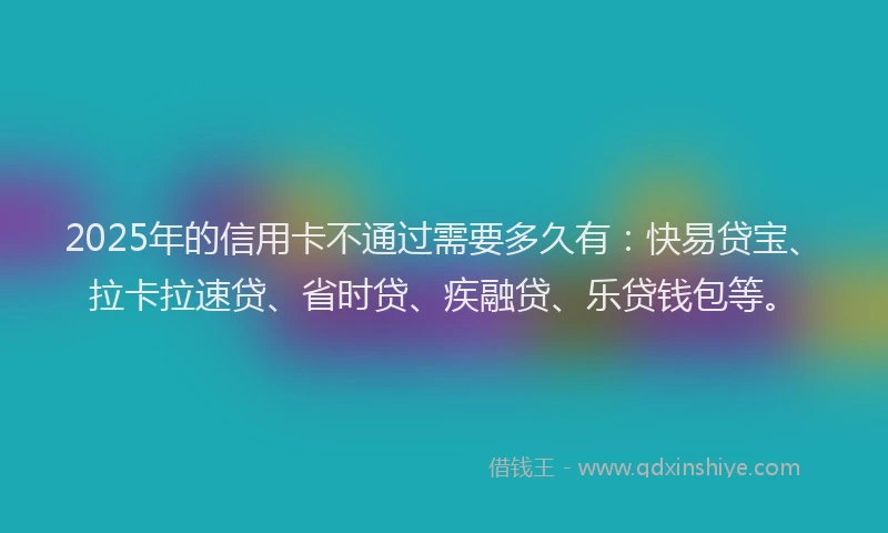 2025年的信用卡不通过需要多久有：快易贷宝、拉卡拉速贷、省时贷、疾融贷、乐贷钱包等。