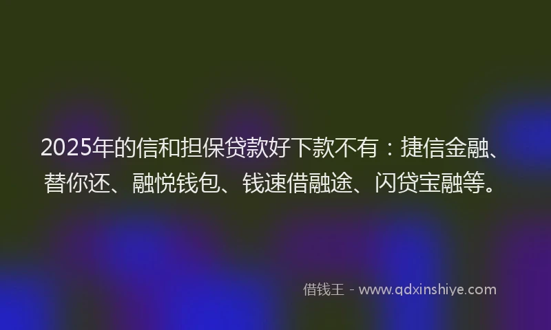 2025年的信和担保贷款好下款不有：捷信金融、替你还、融悦钱包、钱速借融途、闪贷宝融等。