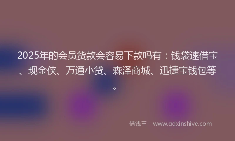 2025年的会员货款会容易下款吗有：钱袋速借宝、现金侠、万通小贷、森泽商城、迅捷宝钱包等。