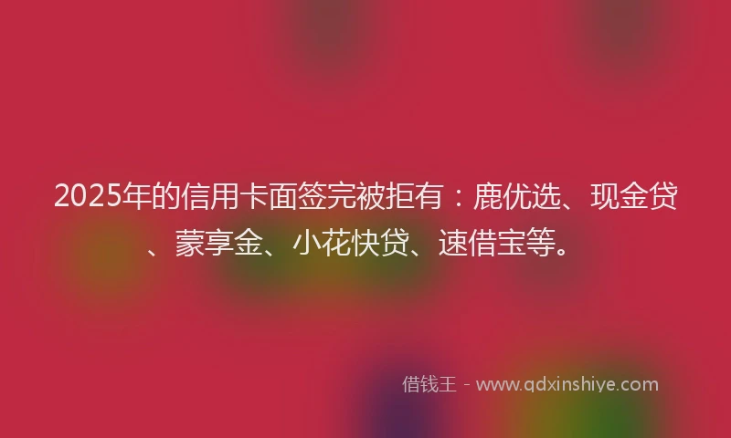 2025年的信用卡面签完被拒有：鹿优选、现金贷、蒙享金、小花快贷、速借宝等。
