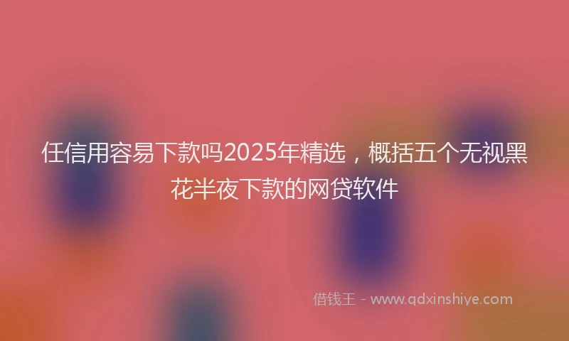 任信用容易下款吗2025年精选，概括五个无视黑花半夜下款的网贷软件