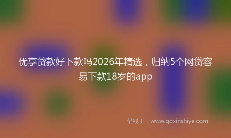 优享贷款好下款吗2026年精选，归纳5个网贷容易下款18岁的app